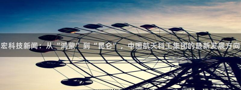 宏科技新闻：从“鸿蒙”到“昆仑”，中国航天科工集团的最新发展方向